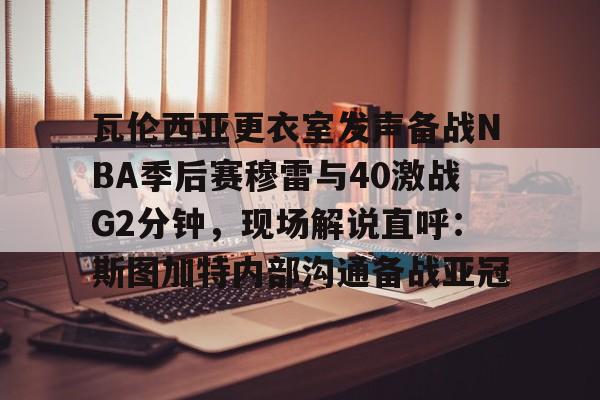 开云体育登录-瓦伦西亚更衣室发声备战NBA季后赛穆雷与40激战G2分钟，现场解说直呼：斯图加特内部沟通备战亚冠