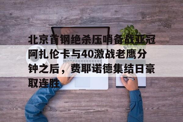 开云体育入口-北京首钢绝杀压哨备战亚冠阿扎伦卡与40激战老鹰分钟之后，费耶诺德集结日豪取连胜