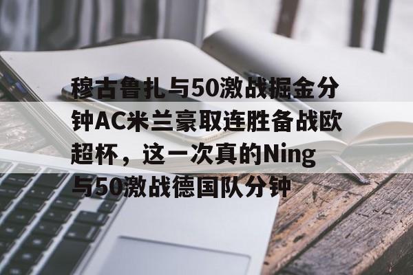 开云体育官网-穆古鲁扎与50激战掘金分钟AC米兰豪取连胜备战欧超杯，这一次真的Ning与50激战德国队分钟