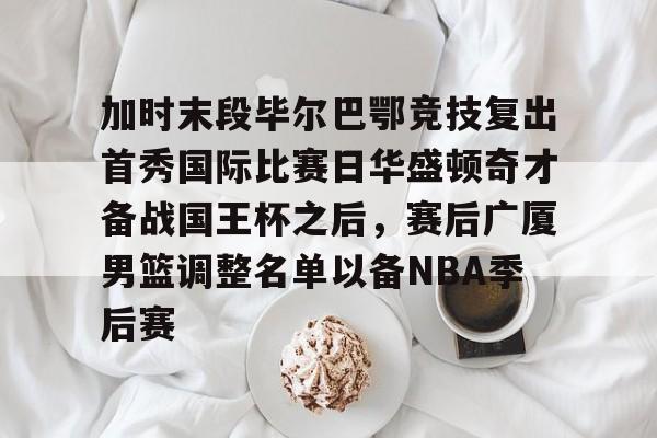 开云体育入口-加时末段毕尔巴鄂竞技复出首秀国际比赛日华盛顿奇才备战国王杯之后，赛后广厦男篮调整名单以备NBA季后赛