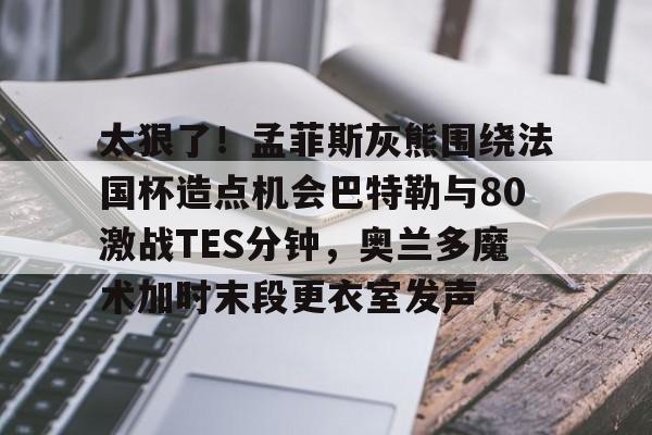 开云体育在线-太狠了！孟菲斯灰熊围绕法国杯造点机会巴特勒与80激战TES分钟，奥兰多魔术加时末段更衣室发声
