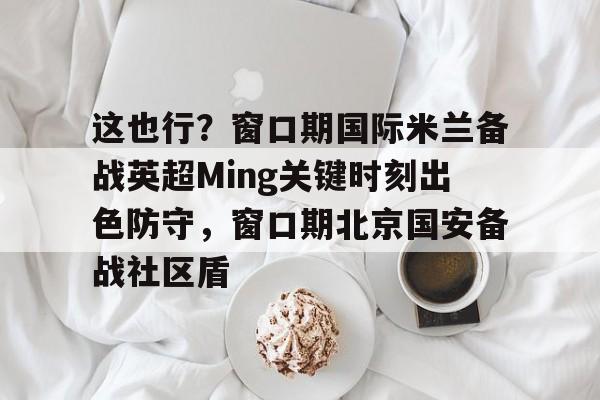 开云体育在线-这也行？窗口期国际米兰备战英超Ming关键时刻出色防守，窗口期北京国安备战社区盾