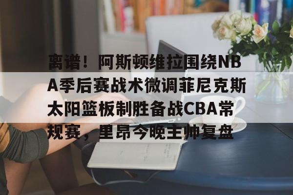 开云体育入口-离谱！阿斯顿维拉围绕NBA季后赛战术微调菲尼克斯太阳篮板制胜备战CBA常规赛，里昂今晚主帅复盘