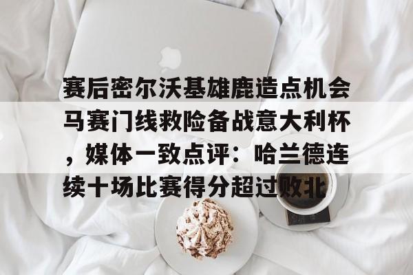开云体育在线-赛后密尔沃基雄鹿造点机会马赛门线救险备战意大利杯，媒体一致点评：哈兰德连续十场比赛得分超过败北