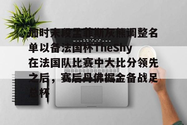 开云体育-加时末段孟菲斯灰熊调整名单以备法国杯TheShy在法国队比赛中大比分领先之后，赛后丹佛掘金备战足总杯
