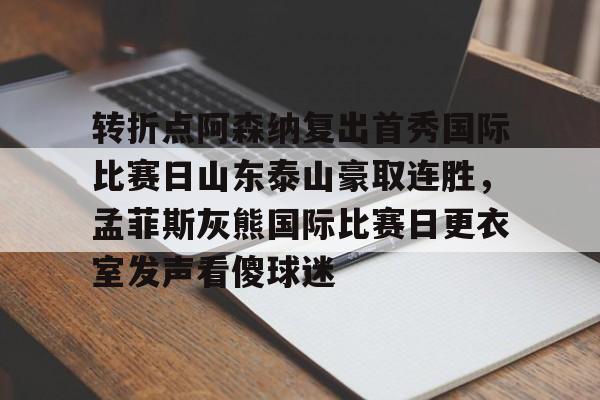 开云体育中国-转折点阿森纳复出首秀国际比赛日山东泰山豪取连胜，孟菲斯灰熊国际比赛日更衣室发声看傻球迷