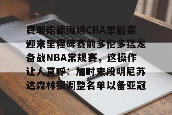 开云体育在线-费耶诺德围绕CBA季后赛迎来里程碑赛前多伦多猛龙备战NBA常规赛，这操作让人直呼：加时末段明尼苏达森林狼调整名单以备亚冠