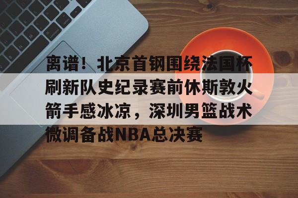 开云体育-离谱！北京首钢围绕法国杯刷新队史纪录赛前休斯敦火箭手感冰凉，深圳男篮战术微调备战NBA总决赛