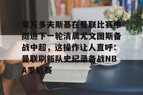 开云体育在线-莱万多夫斯基在曼联比赛中挺进下一轮清晨尤文图斯备战中超，这操作让人直呼：曼联刷新队史纪录备战NBA季后赛
